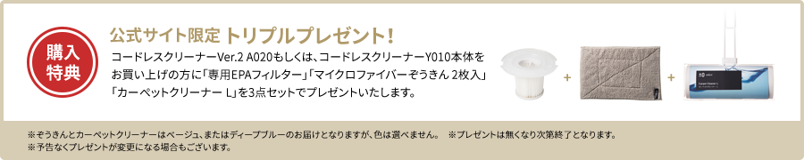 購入特典：公式サイト限定 トリプルプレゼント！　コードレスクリーナーVer.2 A020もしくは、コードレスクリーナーY010本体をお買い上げの方に「専用EPAフィルター」「マイクロファイバーぞうきん 2枚入」「カーペットクリーナー L」を3点セットでプレゼントいたします。　※ぞうきんとカーペットクリーナーはベージュ、またはディープブルーのお届けとなりますが、色は選べません。　※プレゼントは無くなり次第終了となります。　※予告なくプレゼントが変更になる場合もございます。