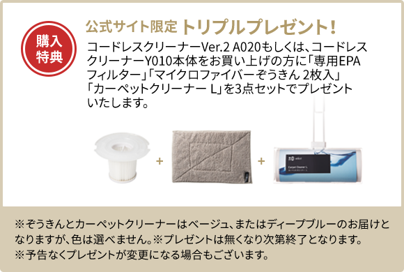 購入特典:公式サイト限定 トリプルプレゼント! コードレスクリーナーVer.2 A020もしくは、コードレスクリーナーY010本体をお買い上げの方に「専用EPAフィルター」「マイクロファイバーぞうきん 2枚入」「カーペットクリーナー L」を3点セットでプレゼントいたします。 ※ぞうきんとカーペットクリーナーはベージュ、またはディープブルーのお届けとなりますが、色は選べません。 ※プレゼントは無くなり次第終了となります。 ※予告なくプレゼントが変更になる場合もございます。